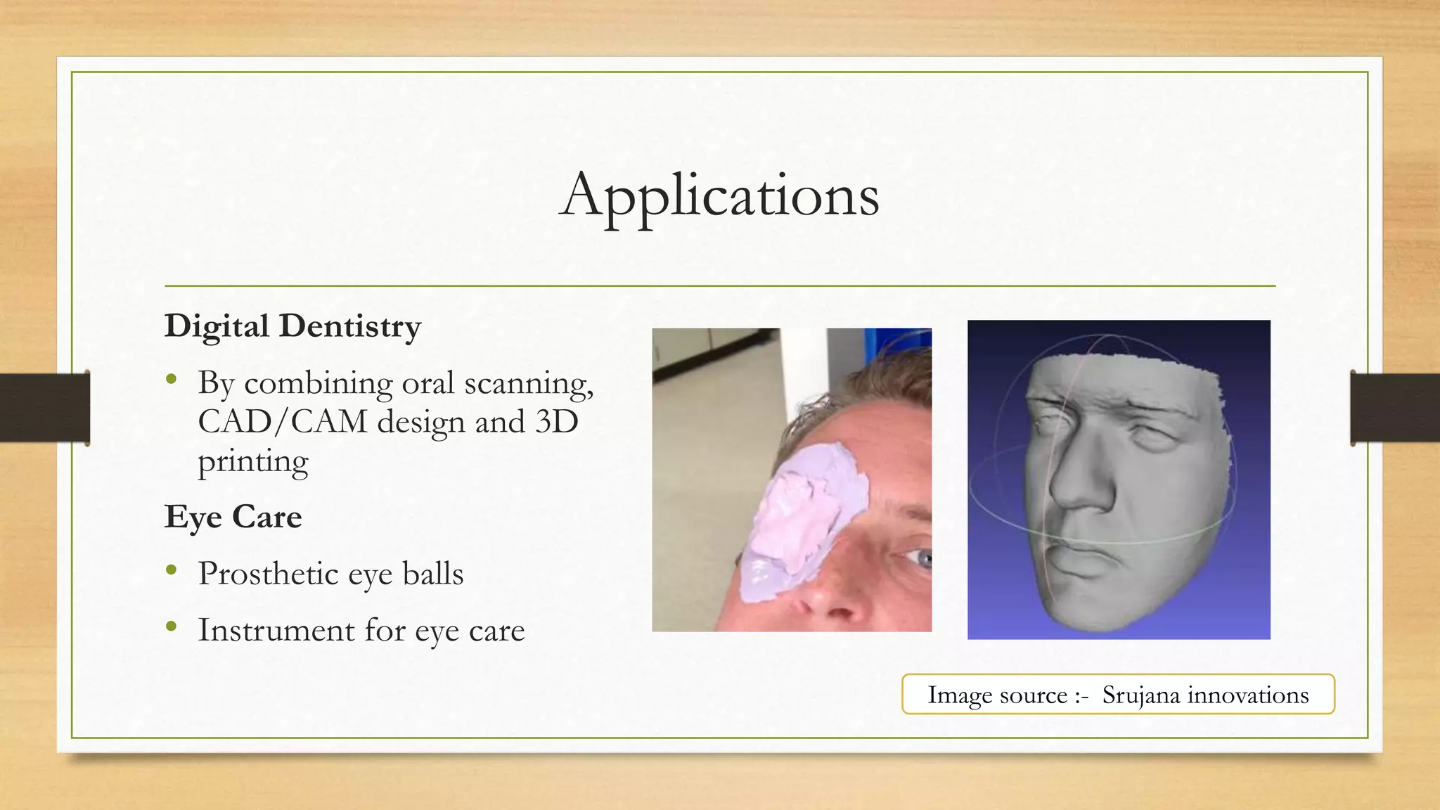 Applications
Digital Dentistry
• By combining oral scanning,
CAD/CAM design and 3D
printing
Eye Care
• Prosthetic eye balls
• Instrument for eye care
Image source :- Srujana innovations
 