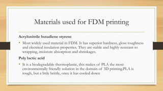 Materials used for FDM printing
Acrylonitrile butadiene styrene
• Most widely used material in FDM. It has superior hardness, gloss toughness
and electrical insulation properties. They are stable and highly resistant to
wrapping, moisture absorption and shrinkages.
Poly lactic acid
• It is a biodegradable thermoplastic, this makes of PLA the most
environmentally friendly solution in the domain of 3D printing.PLA is
tough, but a little brittle, once it has cooled down
 