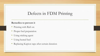 Defects in FDM Printing
Remedies to prevent it
• Printing with Raft on
• Proper bed preparation
• Using sticking agent
• Using heated bed
• Replacing Kapton tape after certain duration
 
