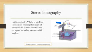 Stereo lithography
In this method UV light is used for
successively printing thin layers of
an ultraviolet curable material one
on top of the other to make solid
models.
Image source :- custompartnet.com
 