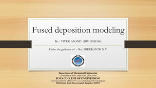 Fused deposition modeling
Under the guidance of :- Shri. SREEKANTH N V
By :- VIVEK ANAND (1BM12ME146)
Department of Mechanical Engineering
(Accredited by NBA, under Tier1, 2014-2019)
B.M.S COLLEGE OF ENGINEERING
(Autonomous Institution Affiliated to Visvesvaraya Technological University, Belgaum)
Bull Temple Road, Basavanagudi, Bangalore-560019
 