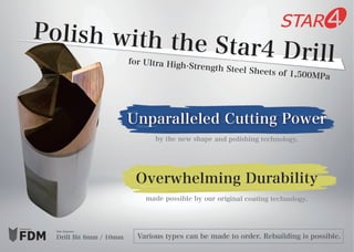 Produced by
Drill Bit 8mm / 10mm
Hole Diameter
by the new shape and polishing technology.
made possible by our original coating technology.
Polish with the Star4 Drillfor Ultra High-Strength Steel Sheets of 1,500MPa
Unparalleled Cutting Power
Overwhelming Durability
Various types can be made to order. Rebuilding is possible.
 