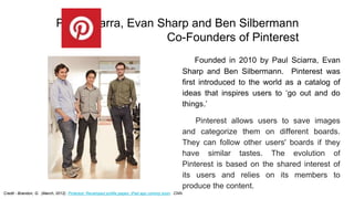 Founded in 2010 by Paul Sciarra, Evan
Sharp and Ben Silbermann. Pinterest was
first introduced to the world as a catalog o...