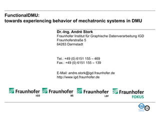 FunctionalDMU:
towards experiencing behavior of mechatronic systems in DMU

                      Dr.-Ing. André Stork
                      Fraunhofer Institut für Graphische Datenverarbeitung IGD
                      Fraunhoferstraße 5
                      64283 Darmstadt



                      Tel.: +49 (0) 6151 155 – 469
                      Fax.: +49 (0) 6151 155 – 139


                      E-Mail: andre.stork@igd.fraunhofer.de
                      http://www.igd.fraunhofer.de
 