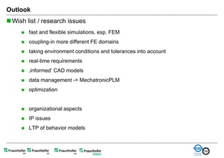 Outlook
 Wish list / research issues
        fast and flexible simulations, esp. FEM
        coupling-in more different FE domains
        taking environment conditions and tolerances into account
        real-time requirements
        ‚informed‘ CAD models
        data management -> MechatronicPLM
        optimization


        organizational aspects
        IP issues
        LTP of behavior models
 