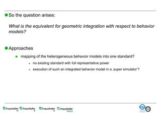  So the question arises:

 What is the equivalent for geometric integration with respect to behavior
 models?


 Approaches
        mapping of the heterogeneous behavior models into one standard?
                no existing standard with full representative power
                execution of such an integrated behavior model in a ‚super simulator‘?
 