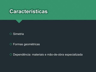 Características
 Simetria
 Formas geométricas
 Dependência: materiais e mão-de-obra especializada
 