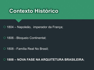 Contexto Histórico
 1804 – Napoleão, imperador da França;
 1806 - Bloqueio Continental;
 1808 - Família Real No Brasil;
 1808 – NOVA FASE NA ARQUITETURA BRASILEIRA;
 
