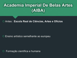 Academia Imperial De Belas Artes
(AIBA)
 Antes : Escola Real de Ciências, Artes e Ofícios
 Ensino artístico semelhante ao europeu
 Formação científica e humana
 