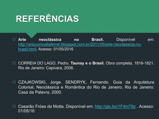 REFERÊNCIAS
 Arte neoclássica no Brasil. Disponível em:
http://artecomceliaferrer.blogspot.com.br/2011/05/arte-neoclassica-no-
brasil.html. Acesso: 01/05/2016
 CORREIA DO LAGO, Pedro. Taunay e o Brasil. Obra completa, 1816-1821.
Rio de Janeiro: Capivara, 2008.
 CZAJKOWSKI, Jorge. SENDRYK, Fernando. Guia da Arquitetura
Colonial, Neoclássica e Romântica do Rio de Janeiro. Rio de Janeiro:
Casa da Palavra, 2000.
 Casarão Fróes da Motta. Disponível em: http://glo.bo/1F4mT8z . Acesso:
01/05/16
 