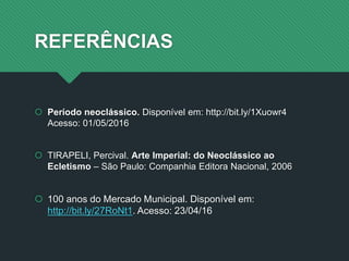 REFERÊNCIAS
 Período neoclássico. Disponível em: http://bit.ly/1Xuowr4
Acesso: 01/05/2016
 TIRAPELI, Percival. Arte Imperial: do Neoclássico ao
Ecletismo – São Paulo: Companhia Editora Nacional, 2006
 100 anos do Mercado Municipal. Disponível em:
http://bit.ly/27RoNt1. Acesso: 23/04/16
 
