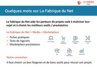 Quelques mots sur La Fabrique du Net
La Fabrique du Net aide les porteurs de projets web à maitriser leur
sujet et à choisir les meilleurs outils / prestataires.
La Fabrique du Net = Media + Marketplace
 Fiches pratiques
 Tests de logiciels
 Marketplace prestataires
Notre conviction
Il faut choisir un bon forgeron et de bons outils pour réussir son projet.
 