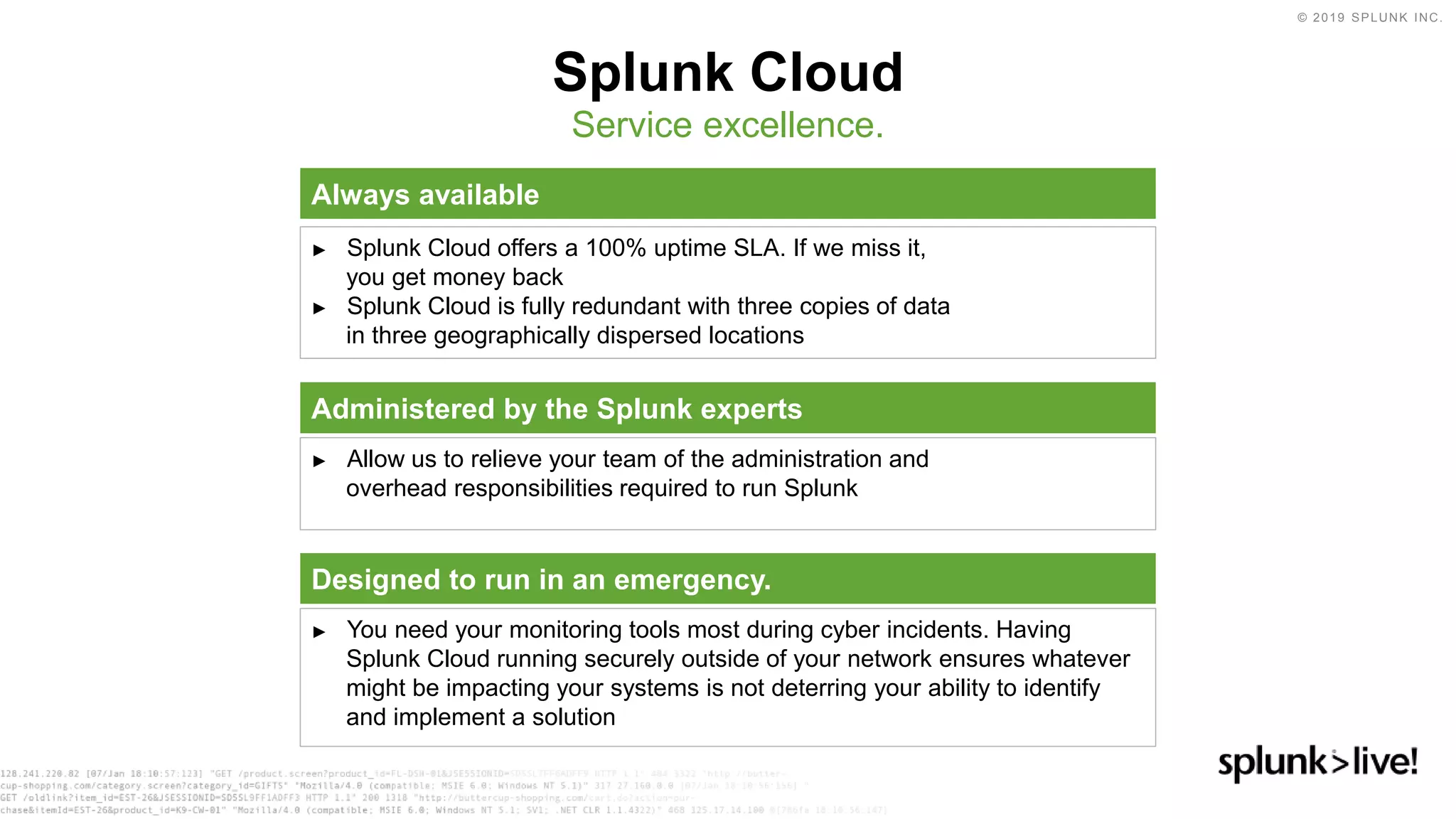 © 2019 SPLUNK INC.
Splunk Cloud
Service excellence.
Always available
► Splunk Cloud offers a 100% uptime SLA. If we miss it,
you get money back
► Splunk Cloud is fully redundant with three copies of data
in three geographically dispersed locations
Administered by the Splunk experts
► Allow us to relieve your team of the administration and
overhead responsibilities required to run Splunk
Designed to run in an emergency.
► You need your monitoring tools most during cyber incidents. Having
Splunk Cloud running securely outside of your network ensures whatever
might be impacting your systems is not deterring your ability to identify
and implement a solution
 