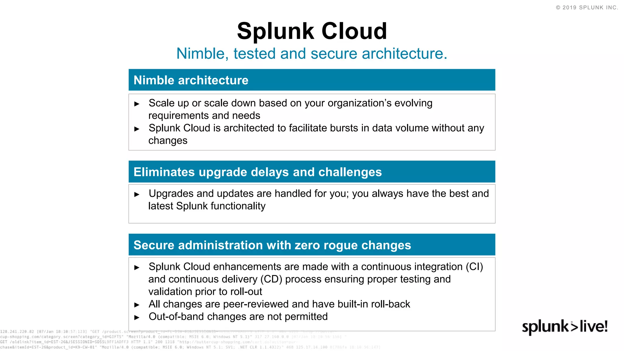 © 2019 SPLUNK INC.
Splunk Cloud
Nimble, tested and secure architecture.
Nimble architecture
► Scale up or scale down based on your organization’s evolving
requirements and needs
► Splunk Cloud is architected to facilitate bursts in data volume without any
changes
Eliminates upgrade delays and challenges
► Upgrades and updates are handled for you; you always have the best and
latest Splunk functionality
Secure administration with zero rogue changes
► Splunk Cloud enhancements are made with a continuous integration (CI)
and continuous delivery (CD) process ensuring proper testing and
validation prior to roll-out
► All changes are peer-reviewed and have built-in roll-back
► Out-of-band changes are not permitted
 