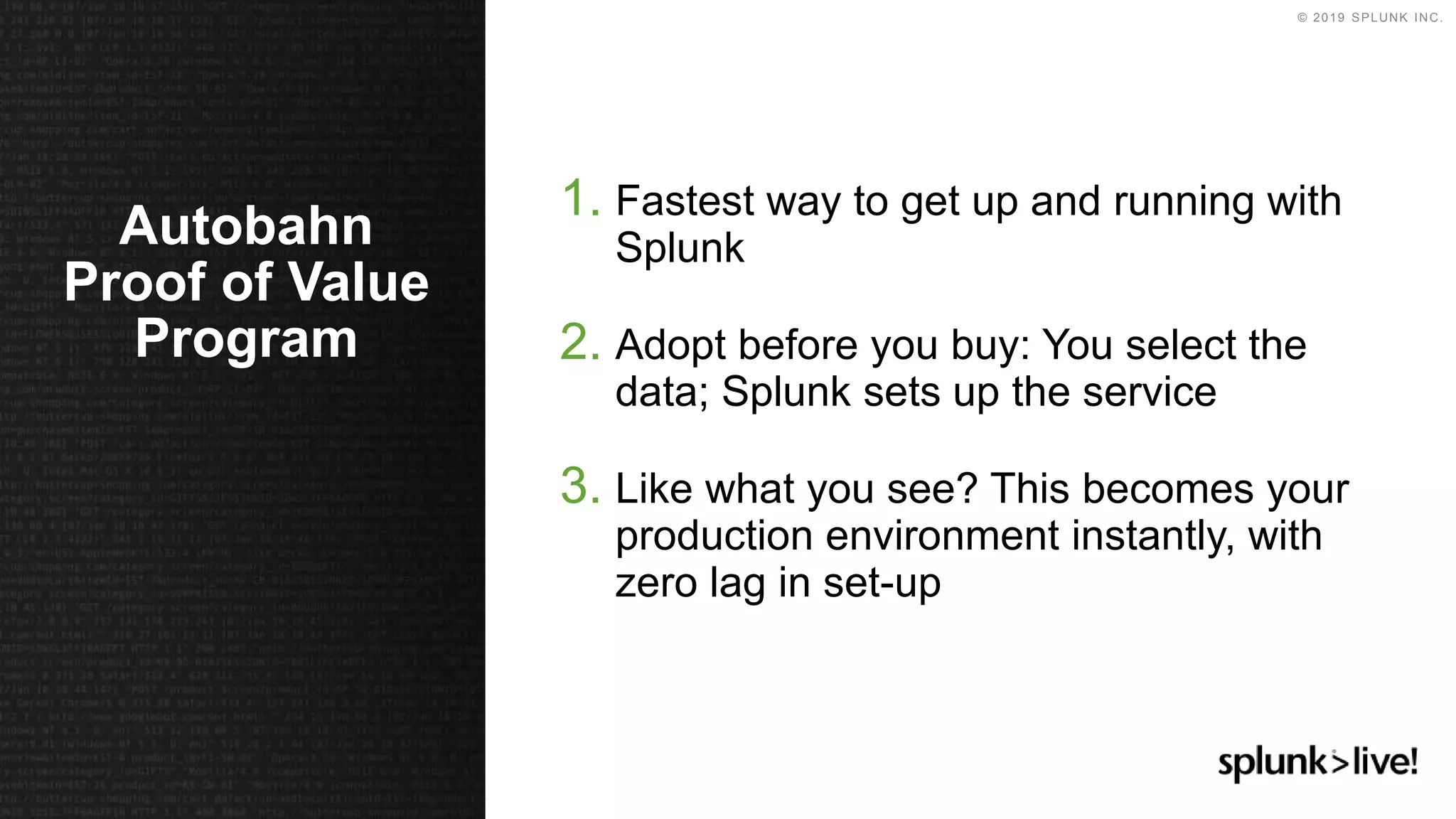 © 2019 SPLUNK INC.
1. Fastest way to get up and running with
Splunk
2. Adopt before you buy: You select the
data; Splunk sets up the service
3. Like what you see? This becomes your
production environment instantly, with
zero lag in set-up
Autobahn
Proof of Value
Program
 