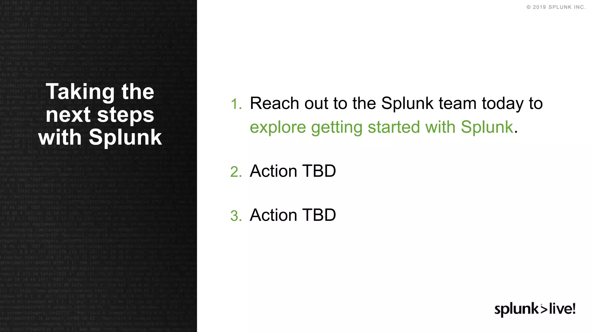 © 2019 SPLUNK INC.
1. Reach out to the Splunk team today to
explore getting started with Splunk.
2. Action TBD
3. Action TBD
Taking the
next steps
with Splunk
 