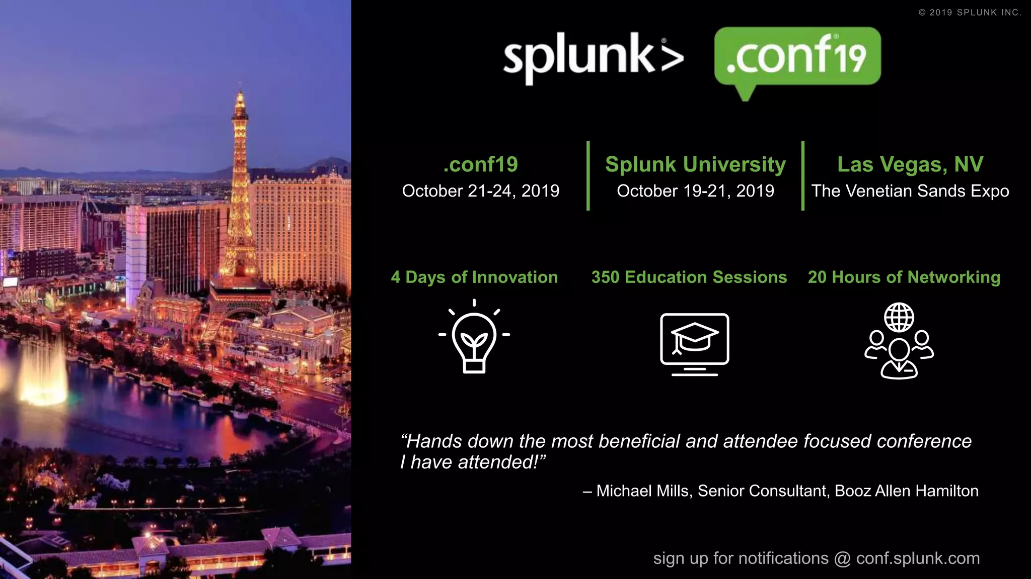 © 2019 SPLUNK INC.
4 Days of Innovation 350 Education Sessions 20 Hours of Networking
“Hands down the most beneficial and attendee focused conference
I have attended!”
– Michael Mills, Senior Consultant, Booz Allen Hamilton
sign up for notifications @ conf.splunk.com
.conf19
October 21-24, 2019
Splunk University
October 19-21, 2019
Las Vegas, NV
The Venetian Sands Expo
 