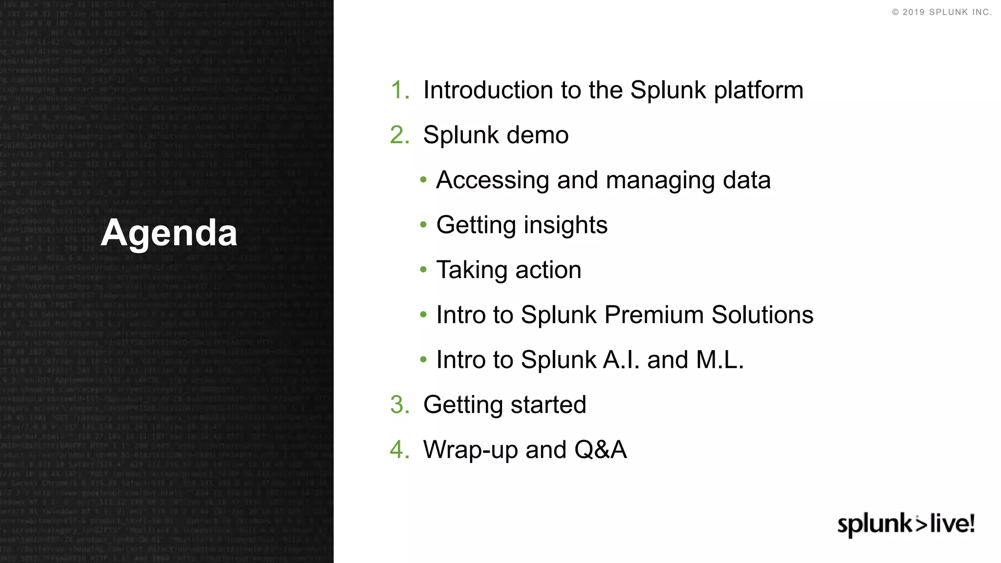 © 2019 SPLUNK INC.
1. Introduction to the Splunk platform
2. Splunk demo
• Accessing and managing data
• Getting insights
• Taking action
• Intro to Splunk Premium Solutions
• Intro to Splunk A.I. and M.L.
3. Getting started
4. Wrap-up and Q&A
Agenda
 