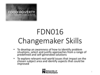 FDN016
Changemaker Skills
• To develop an awareness of how to identify problem
situations, select and justify approaches from a range of
predefined and self-generated solutions
• To explore relevant real-world issues that impact on the
chosen subject area and identify aspects that could be
improved
1
 