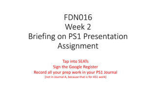 FDN016
Week 2
Briefing on PS1 Presentation
Assignment
Tap into SEATs
Sign the Google Register
Record all your prep work in your PS1 Journal
[not in Journal A, because that is for AS1 work]
 