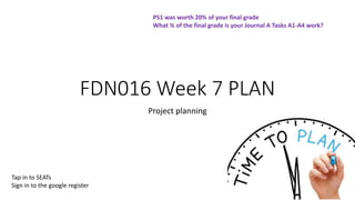 FDN016 Week 7 PLAN
Project planning
1
PS1 was worth 20% of your final grade
What % of the final grade is your Journal A Tasks A1-A4 work?
Tap in to SEATs
Sign in to the google register
 