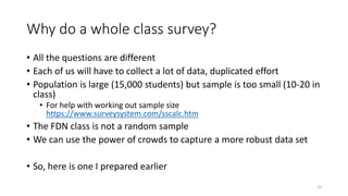 Why do a whole class survey?
• All the questions are different
• Each of us will have to collect a lot of data, duplicated effort
• Population is large (15,000 students) but sample is too small (10-20 in
class)
• For help with working out sample size
https://www.surveysystem.com/sscalc.htm
• The FDN class is not a random sample
• We can use the power of crowds to capture a more robust data set
• So, here is one I prepared earlier
10
 