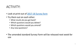 ACTIVITY:
• Look at print-out of 2017-18 Survey form
• Try them out on each other:
• What results do you get back?
• Which questions would you delete?
• Which questions would you amend?
• Any new questions?
• The amended standard Survey Form will be released next week for
use
17
 