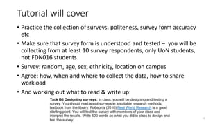 Tutorial will cover
• Practice the collection of surveys, politeness, survey form accuracy
etc
• Make sure that survey form is understood and tested – you will be
collecting from at least 10 survey respondents, only UoN students,
not FDN016 students
• Survey: random, age, sex, ethnicity, location on campus
• Agree: how, when and where to collect the data, how to share
workload
• And working out what to read & write up:
19
 
