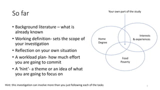 So far
• Background literature – what is
already known
• Working definition- sets the scope of
your investigation
• Reflection on your own situation
• A workload plan- how much effort
you are going to commit
• A ‘hint’- a theme or an idea of what
you are going to focus on
Home
Degree
Interests
& experiences
Food
Poverty
Your own part of the study
3Hint: this investigation can involve more than you just following each of the tasks
 