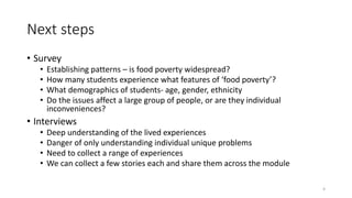 Next steps
• Survey
• Establishing patterns – is food poverty widespread?
• How many students experience what features of ‘food poverty’?
• What demographics of students- age, gender, ethnicity
• Do the issues affect a large group of people, or are they individual
inconveniences?
• Interviews
• Deep understanding of the lived experiences
• Danger of only understanding individual unique problems
• Need to collect a range of experiences
• We can collect a few stories each and share them across the module
4
 