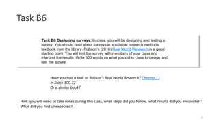 Task B6
6
Hint: you will need to take notes during this class, what steps did you follow, what results did you encounter?
What did you find unexpected?
Have you had a look at Robson’s Real World Research? Chapter 11
In Stack 300.72
Or a similar book?
 