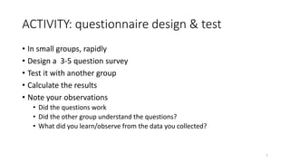 ACTIVITY: questionnaire design & test
• In small groups, rapidly
• Design a 3-5 question survey
• Test it with another group
• Calculate the results
• Note your observations
• Did the questions work
• Did the other group understand the questions?
• What did you learn/observe from the data you collected?
7
 