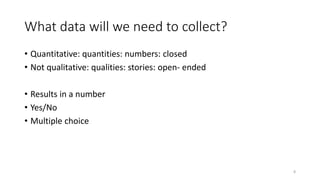 What data will we need to collect?
• Quantitative: quantities: numbers: closed
• Not qualitative: qualities: stories: open- ended
• Results in a number
• Yes/No
• Multiple choice
8
 