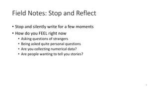 Field Notes: Stop and Reflect
• Stop and silently write for a few moments
• How do you FEEL right now
• Asking questions of strangers
• Being asked quite personal questions
• Are you collecting numerical data?
• Are people wanting to tell you stories?
9
 
