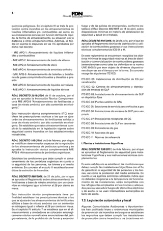 4
químicos peligrosos. En el capítulo IV se trata la pro-
tección contra incendios en los almacenamientos de
líquidos inflamables y/o combustibles así como en
sus instalaciones conexas en función del tipo de líqui-
do, la forma de almacenamiento, su situación y/o la
distancia a otros almacenamientos. Además, se ten-
drá en cuenta lo dispuesto en las ITC aprobadas por
dicho real decreto:
- MIE APQ-1: Almacenamiento de líquidos inflama-
bles y combustibles
- MIE APQ-2: Almacenamiento de óxido de etileno
- MIE APQ-3: Almacenamiento de cloro
- MIE APQ-4: Almacenamiento de amoníaco anhidro
- MIE APQ-5: Almacenamiento de botellas y botello-
nes de gases comprimidos licuados y disueltos a pre-
sión
- MIE APQ-6: Almacenamiento de líquidos corrosivos
- MIE APQ-7: Almacenamiento de líquidos tóxicos
REAL DECRETO 2016/2004, de 11 de octubre, por el
que se aprueba la Instrucción Técnica Complemen-
taria MIE APQ-8 “Almacenamiento de fertilizantes a
base de nitrato amónico con alto contenido en nitró-
geno”.
Esta instrucción técnica complementaria (ITC) esta-
blece las prescripciones técnicas a las que se ajus-
tarán los almacenamientos de fertilizantes sólidos a
base de nitrato amónico con alto contenido en nitró-
geno. Se establece que estos almacenamientos cum-
plirán lo establecido en la legislación vigente sobre
seguridad contra incendios en los establecimientos
industriales.
REAL DECRETO 105/2010, de 5 de febrero, por el que
se modifican determinados aspectos de la regulación
de los almacenamientos de productos químicos y se
aprueba la instrucción técnica complementaria MIE
APQ-9 «Almacenamiento de peróxidos orgánicos».
Establece las condiciones que debe cumplir el alma-
cenamiento de los peróxidos orgánicos en cuanto a
la seguridad de las personas, los bienes y el medio
ambiente. En concreto, el artículo 11 establece las me-
didas de extinción de incendios.
REAL DECRETO 888/2006, de 21 de julio, por el que
se aprueba el Reglamento sobre almacenamiento de
fertilizantes a base de nitrato amónico con un conte-
nido en nitrógeno igual o inferior al 28 por ciento en
masa.
Esta instrucción técnica complementaria tiene por
finalidad establecer las prescripciones técnicas a las
que se ajustarán los almacenamientos de fertilizantes
sólidos a base de nitrato amónico con un contenido
en nitrógeno igual o inferior al 28 por ciento en masa.
En el capítulo IV artículo 7 se establece que en el al-
macenamiento y alrededores se colocarán estratégi-
camente rótulos normalizados anunciadores del peli-
gro existente, de la prohibición de fumar y encender
fuego y de las salidas de emergencias, conforme es-
tablece el Real Decreto 485/1997, de 14 de abril, sobre
disposiciones mínimas en materia de señalización de
seguridad y salud en el trabajo.
REAL DECRETO 919/2006, de 28 de julio, por el que se
aprueba el Reglamento técnico de distribución y utili-
zación de combustibles gaseosos y sus instrucciones
técnicas complementarias ICG 01 a 11.
En este reglamento se encuentran recogidos los obje-
tivos mínimos de seguridad relativos el área de distri-
bución y comercialización de combustibles gaseosos
(entendiéndose como tales los definidos en la norma
UNE 60002) que eran objeto de diversas disposicio-
nes dispersas en el tiempo y en la forma. En concreto
recoge las siguientes ITC-ICG:
ITC-ICG 01: Instalaciones de distribución de CG por
canalización
ITC-ICG 02: Centros de almacenamiento y distribu-
ción de envases de GLP
ITC-ICG 03: Instalaciones de almacenamiento de GLP
en depósitos fijos
ITC-ICG 04: Plantas satélite de GNL
ITC-ICG 05: Estaciones de servicio para vehículos a gas
ITC-ICG 06: Instalaciones de envases de GLP para uso
propio
ITC-ICG 07: Instalaciones receptoras de CG
ITC-ICG 08: Instalaciones de GLP en caravanas
ITC-ICG 09: Instaladores de gas
ITC-ICG 10: Aparatos de gas
ITC-ICG 11: Normas de referencia
i. Plantas e instalaciones frigoríficas
REAL DECRETO 138/2011, de 4 de febrero, por el que
se aprueban el Reglamento de seguridad para insta-
laciones frigoríficas y sus instrucciones técnicas com-
plementarias.
En este real decreto se establecen las condiciones que
deben cumplir las instalaciones frigoríficas con el fin
de garantizar la seguridad de las personas y los bie-
nes, así como la protección del medio ambiente. En
cuanto a los agentes extintores utilizados indica que
no deberán congelarse a la temperatura de funciona-
miento de las instalaciones, serán compatibles con
los refrigerantes empleados en las mismas y adecua-
dos para su uso sobre fuegos de elementos eléctricos
y de aceite, si se usan interruptores sumergidos en
baño de aceite.
1.3. Legislación autonómica y local
Algunas Comunidades Autónomas y Ayuntamien-
tos han publicado leyes u ordenanzas municipales
de prevención de incendios en las que se establecen
los requisitos que deben cumplir las instalaciones
de protección contra incendios y las dotaciones mí-
 