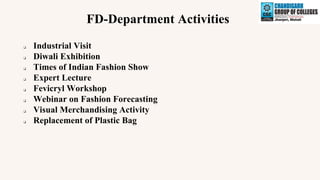 FD-Department Activities
❑ Industrial Visit
❑ Diwali Exhibition
❑ Times of Indian Fashion Show
❑ Expert Lecture
❑ Fevicryl Workshop
❑ Webinar on Fashion Forecasting
❑ Visual Merchandising Activity
❑ Replacement of Plastic Bag
 