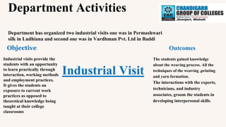 Department Activities
Department has organized two industrial visits one was in Permashwari
silk in Ludhiana and second one was in Vardhman Pvt. Ltd in Baddi
Industrial Visit
Objective Outcomes
Industrial visits provide the
students with an opportunity
to learn practically through
interaction, working methods
and employment practices.
It gives the students an
exposure to current work
practices as opposed to
theoretical knowledge being
taught at their college
classrooms
The students gained knowledge
about the weaving process. All the
techniques of the weaving ,printing
and yarn formation.
The interactions with the experts,
technicians, and industry
associates, groom the students in
developing interpersonal skills.
 