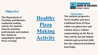 Healthy
Pizza
Making
Activity
Objective
Outcomes
The Department of
Nutrition and Dietetics
conducted cooking
activity for students
wherein nutrition
professionals and students
have found an
unapologetic option for
Pizza cravings.
The students prepared a
Novel, healthy and more
traditional form of Pizza
which was gluten-free and
without cheese, without
compromising on the flavor.
This activity not just helped
students gain practical skills
but also enhanced nutritional
knowledge.
 