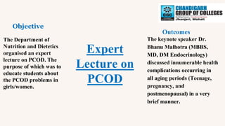 Expert
Lecture on
PCOD
Objective
Outcomes
The Department of
Nutrition and Dietetics
organised an expert
lecture on PCOD. The
purpose of which was to
educate students about
the PCOD problems in
girls/women.
The keynote speaker Dr.
Bhanu Malhotra (MBBS,
MD, DM Endocrinology)
discussed innumerable health
complications occurring in
all aging periods (Teenage,
pregnancy, and
postmenopausal) in a very
brief manner.
 
