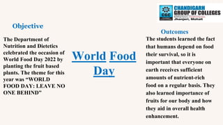 World Food
Day
Objective
Outcomes
The Department of
Nutrition and Dietetics
celebrated the occasion of
World Food Day 2022 by
planting the fruit based
plants. The theme for this
year was “WORLD
FOOD DAY: LEAVE NO
ONE BEHIND”
The students learned the fact
that humans depend on food
their survival, so it is
important that everyone on
earth receives sufficient
amounts of nutrient-rich
food on a regular basis. They
also learned importance of
fruits for our body and how
they aid in overall health
enhancement.
 