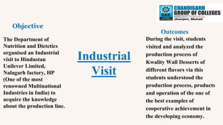 Industrial
Visit
Objective
Outcomes
The Department of
Nutrition and Dietetics
organised an Industrial
visit to Hindustan
Unilever Limited,
Nalagarh factory, HP
(One of the most
renowned Multinational
Industries in India) to
acquire the knowledge
about the production line.
During the visit, students
visited and analyzed the
production process of
Kwality Wall Desserts of
different flavors via this
students understood the
production process, products
and operation of the one of
the best examples of
cooperative achievement in
the developing economy.
 