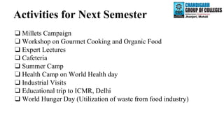 Activities for Next Semester
❑ Millets Campaign
❑ Workshop on Gourmet Cooking and Organic Food
❑ Expert Lectures
❑ Cafeteria
❑ Summer Camp
❑ Health Camp on World Health day
❑ Industrial Visits
❑ Educational trip to ICMR, Delhi
❑ World Hunger Day (Utilization of waste from food industry)
 