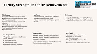Faculty Strength and their Achievements!
Ms. Sonam
⮚Assigned In NIFT External Exam 2020
⮚Organize and chorography in fashion shows
⮚Workshop conducted
⮚Total 8 year experience in teaching and
industries
⮚Worked with international brands
⮚Coordinated various event like Management
Fest, Fashionista, shears and rubans etc
⮚Placed students
Ms.Neha
Conduct workshop , fashion show, Exhibition
⮚Worked with international brand
⮚ 1 year experience in teaching and 4 year in
industry
Ms. Preeti
⮚Conduct exhibition ,fashion show
⮚Designing for Diya online
⮚ 5 years experience
⮚Assigned In NIFT External Exam 2018
⮚Coordinated Times of India fashion Show 2022
Mr.Harkanwal
⮚Worked as Guest Lecturer in NIIFT,Ludhiana
⮚Worked as Guest Lecturer in Galaxy Group of
Institution, Shanbaad
⮚Coordinated various event like Management Fest
,Fashionista, shears and rubans etc
Mr. Pankaj
⮚Assigned as HOD for 2 years in GNDU, Amritsar
⮚Assigned as External examiner in different college
Ms. Navjot Kaur
⮚Assigned in punjabi University,Paitala as
external Examiner.
⮚Conducted Workshops
⮚Organize fashion shows
⮚Total 8year experience in teaching
 