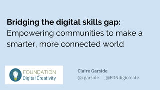 Bridging the digital skills gap:
Empowering communities to make a
smarter, more connected world
Claire Garside
@cgarside @FDNdigicreate
 