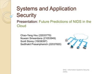 Systems and Application
Security
Presentation: Future Predictions of NIDS in the
Cloud
SHU - Information Systems Security
(SAS)
Chao-Yang Hsu (22033770)
Nuwani Siriwardana (21053949)
Scott Storey (15038397)
Sedthakit Prasanphanich (22037820)
 