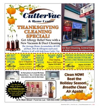November 2015 | Fond Du Lac | SceneNewspaper.com | L13
Clean NOW!
Beat the
Holiday Season...
Breathe Clean
Air Again!
32 N. Main Street • Fond du Lac • 920-922-3360 • info@cuttervac.com
THANKSGIVING
CLEANING
SPECIAL!
Get Allergy Relief Now with a
New Vacuum & Duct Cleaning
The Average Home Accumulates 40 LBS
of Dust, Dirt & Allergens each year.
Remove it all with help from Cutter Vac.
Air Duct picture of actual FDL Home
Cleaned by us. See a 3 minute video at
www.cuutervac.com/air-duct-dryer
Before After
Air Duct Cleaning, Central Vacs
& NEW Vacuum Headquarters
Expires 12-31-2015Expires 12-31-2015Expires 12-31-2015
See the New
Hide-A-Hose at
www.hideahose.com
The Vacuum that lives
in your wall until
you need it!
PURCHASE AN INSTALLED ELEMENT
CENTRAL VACUUM SYSTEM AND
RECEIVE A FREE VROOM ACCESSORY!
($250.00 VALUE - SEE IT AT VROOMYOURROOM.COM)
 