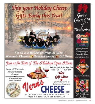 November 2015 | Fond Du Lac | SceneNewspaper.com | L15
For all your Holiday Entertaining Needs
Wisconsin Cheeses Gourmet Snacks Gift Boxes
Shop Vern’s Cheese in Chilton
312 W. Main Street • Chilton, WI • 920-849-7717
Open M-F 8am-5:30pm Sat. 8:30am-2pm
Give a
Cheese Gift
of
Distinction
Choose from our
already designed
Cheese Gift Boxes
or create your own
Remenber to Ship Early!
Gift Certificates
Available
Home of Wisconsin
Award-Winning
Cheese
Join us for Taste of The Holidays Open House
Fri. Dec. 4th & Sat. Dec. 5th
8:00-5:30 8:30-2:00
New
Gift IdeasWisconsin Wines
and Craft Beers
Gourmet Snacks &
Wisconsin Souvenirs
Ship your Holiday Cheese
Gifts Early this Year!
 