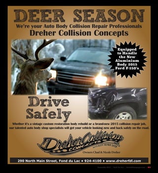 November 2015 | Fond Du Lac | SceneNewspaper.com | L17
290 North Main Street, Fond du Lac • 924-4100 • www.dreherfdl.com
DEER SEASON
Whether it’s a vintage custom restoration body rebuild or a brand-new 2015 collision repair job,
our talented auto body shop specialists will get your vehicle looking new and back safely on the road.
Owners Chad & Nicole Dreher
We’re your Auto Body Collision Repair Professionals
Dreher Collision Concepts
Equipped
to Handle
the New
Aluminium
Body 2015
Ford F-150’s
Drive
Safely
 