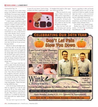 L18  | SceneNewspaper.com | Fond Du Lac | November 2015
where viewing the menu online before
paying a visit would serve a body especially
well. Besides, I’m not given space enough to
go through even ten percent of the options.
But then there is the thali platter. At this
‘go-to’ restaurant, this is my go-to order.
A thali is simply a round dish on which
foods of six flavors, said by many in India to
comprise a complete or perfect meal: salty,
sour, spicy, astringent, bitter and sweet.
Were some of those half-dozen attri-
butes placed in a Venn diagram, there
would likely be some overlap between
some within Bombay Sweets’ iteration
of the concept. Never mind that they’re
served on a rectangular, pocketed, styro-
foam tray germane to cafeteria settings. It’s
still a an impressive array of tastiness that
won’t take even $8 out of your account,
beverage included.  
Basmati rice takes up the biggest space
in the lower right. Eat the long, tender
grains on their own, or mix them up with
the buttery lentils in the top middle and
the varying veggie curries top and bottom
left; the former space seems to often be
occupied by a dish made with peas and
what one dining companion believed to
be tofu, but I’d swear to be an especially
spongy cheese.
Raita, a cool yogurt salad that can
work at a palate cleanser after the piquant
items. Most piquant of the lot has to be
the cup full of bitter, hot pickle bits that
may be a love-or-leave proposition for
some. That’s what my friend wanted to
buy straightway afterwards, and what I
mention whenever ordering a thali platter
lest it be left off the tray. On a separate
plate in the same meal are a piece of roti,
a round wheat flat bread, and thinner,
crispy, fried papadum. Think of the latter
as a big, bubbly flour chip.
As for the beverage included with the
thali, my suggestion is to skip the soda
and go for the tea. The creamy, mildly
spiced chai complements everything on
the plate. Water, both icy cold and room
temperature, is available for dispensing
from a glass cooler near  napkins and plas-
tic utensils.
You may want to get an extra fork
or spoon for your dessert. Listed as being
included in the thali is a gulab jamin; think
of a doughnut hole seeped in a thin, sugary
sauce, and you get the idea.
When my mood is for a meal
topper of lighter sweetness and
milkier texture, I request kheer, a
rice pudding of a softer sort than
you’re used to. It’s listed as the
dessert for the lunch combo that
runs a dollar less than the thali,
but there’s no up-charge. 
Decor was more stark, and
less welcoming upon opening
in the late 90’s. A few years ago,
however, upgrading to tables and booths
with padded, maroon seats, the two big
round ones of which are capable of seating
eight, have made it a warm environment
not unlike any family establishments serv-
ing more traditionally American fare.
Any foodie within a reasonable drive
should know, and will likely cherish, the
humble wonder of Bombay Sweets.
Next month? I may  surprise us both!
Bombay Sweets 3401 S 13th St. Mil-
waukee 414-383-3553 www.Bombay-
SweetsMilwaukee.com
FOOD & DRINK  //  A TASTE FOR IT
Don’t Let Pain
Slow You Down
Walk Ins
and
Same Day
Appointments
Welcome!
Open Monday - Friday 8-12, 2-6 • Saturday by Appointment
Dr. Scott Suprenand
921-4130 • 924 Forest Avenue • Fond du Lac
Dr. Craig Wink
mention this ad and you will receive a complimentary consultation
Great health happens by choice...Not by chance!
Celebrating Our 34th Year
Low Level Light Therapy
Ask about a revolutionary technology
for the treatment of pain and
inflammation. Light Therapy
effectively treats Knee Pain, Arthritis,
Back Pain, TMJ, CTS Pain, Tennis
Elbow, Plantar Fasciitis & More
Continued from Page L16
 