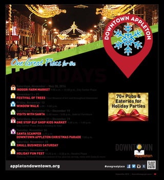 November 2015 | SceneNewspaper.com | R1
Appleton
One Great Place!
Saturdays, November – May 28, 2016
INDOOR FARM MARKET 9:00 a.m. – 12:30 p.m., City Center Plaza
November 1 – 21
FESTIVAL OF TREES Trout Museum of Art and throughout Downtown
Friday, November 13
WINDOW WALK 6:00 – 9:00 p.m.
Saturdays, November 14 – December 19
VISITS WITH SANTA 12:00 noon – 3:00 p.m., Gabriel Furniture
Saturdays, November 21 – December 19
ONE STOP ELF SHOP KIDS MARKET 9:00 a.m. – 1:00 p.m.
City Center Plaza (Next to Building for Kids)
Tuesday, November 24
SANTA SCAMPER 6:25 p.m.
DOWNTOWN APPLETON CHRISTMAS PARADE 7:00 p.m.
Saturday, November 28
SMALL BUSINESS SATURDAY
Saturday, December 19
HOLIDAY FUN FEST 10:30 a.m. – 2:30 p.m., Houdini Plaza
Featuring Thrivent Financial’s Avenue of Ice, plus ice carving, visits with Santa & more!
#onegreatplaceappletondowntown.org
One Great Place for the
HOLIDAYS
70+ Pubs &
Eateries for
Holiday Parties
 